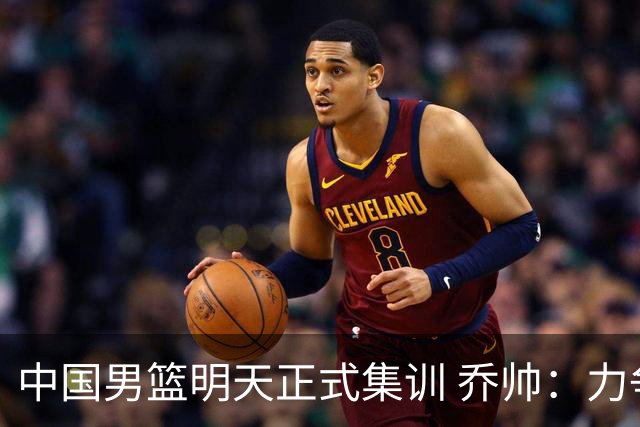 中国男篮明天正式集训 乔帅：力争奥运会门票