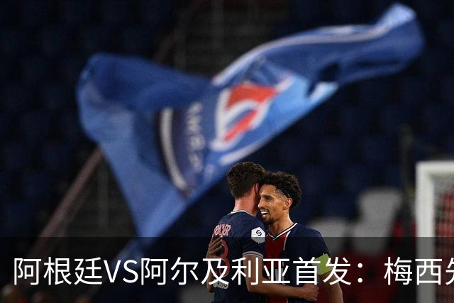 阿根廷VS阿尔及利亚首发：梅西先发创历史 齐达内之子出战